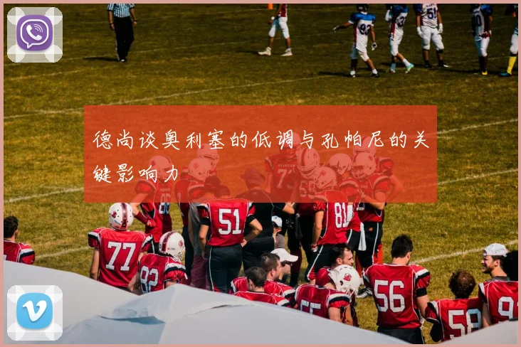 德尚谈奥利塞的低调与孔帕尼的关键影响力