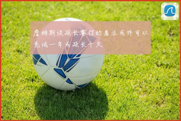 詹姆斯谈延长赛程的看法或许可以先试一年或延长十天