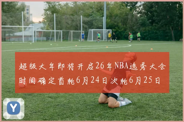 超级大年即将开启26年NBA选秀大会时间确定首轮6月24日次轮6月25日