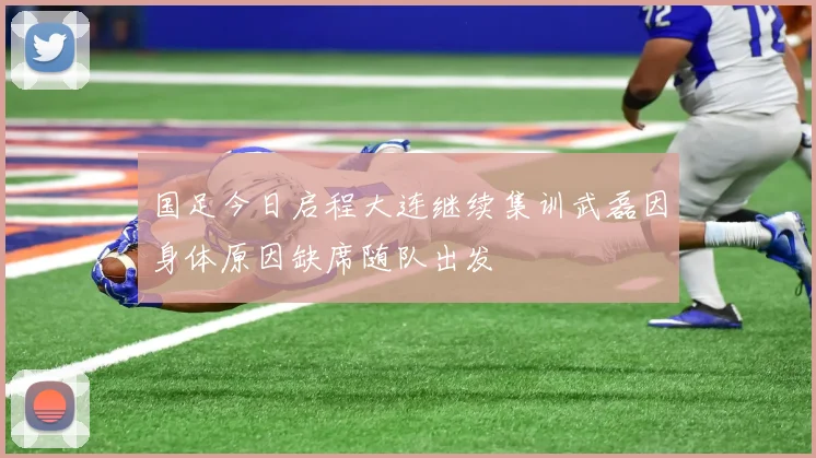 国足今日启程大连继续集训武磊因身体原因缺席随队出发