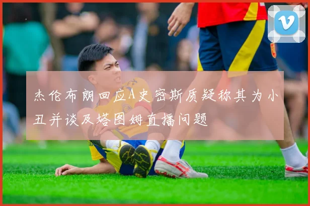 杰伦布朗回应A史密斯质疑称其为小丑并谈及塔图姆直播问题