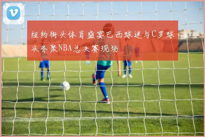 纽约街头体育盛宴巴西球迷与C罗球衣齐聚NBA总决赛现场