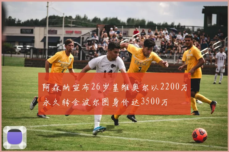 阿森纳宣布26岁基维奥尔以2200万永久转会波尔图身价达3500万