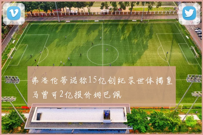 弗洛伦蒂诺称15亿创纪录世体揭皇马曾可2亿报价姆巴佩