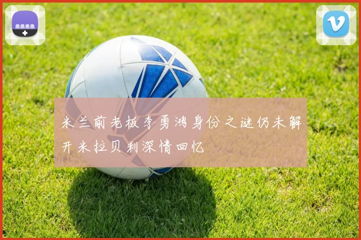 米兰前老板李勇鸿身份之谜仍未解开米拉贝利深情回忆