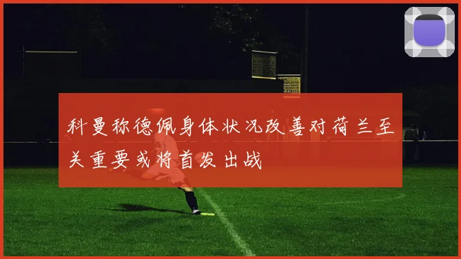 科曼称德佩身体状况改善对荷兰至关重要或将首发出战