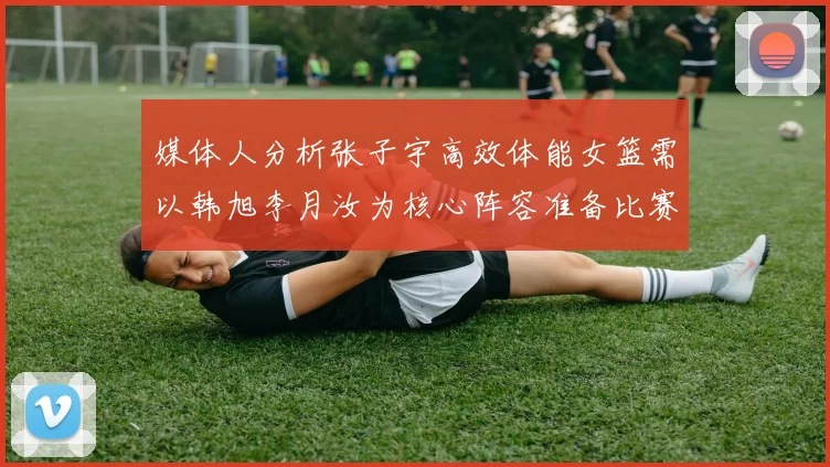媒体人分析张子宇高效体能女篮需以韩旭李月汝为核心阵容准备比赛