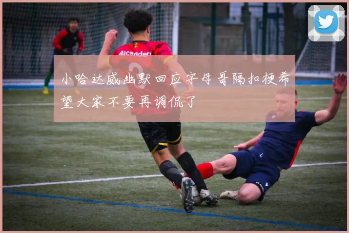 小哈达威幽默回应字母哥隔扣梗希望大家不要再调侃了