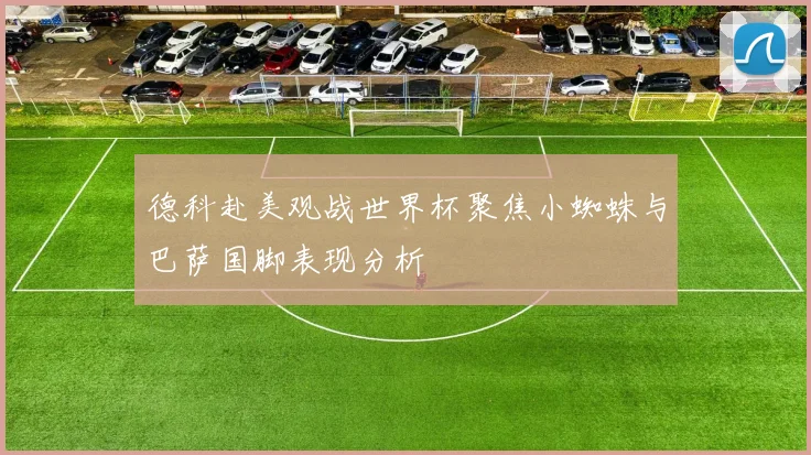 德科赴美观战世界杯聚焦小蜘蛛与巴萨国脚表现分析