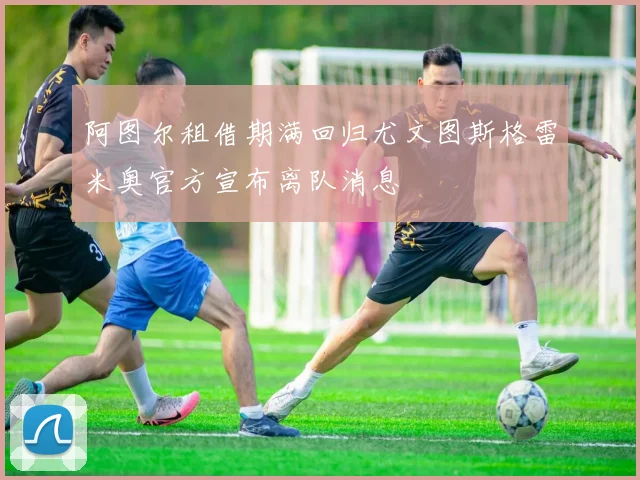 阿图尔租借期满回归尤文图斯格雷米奥官方宣布离队消息