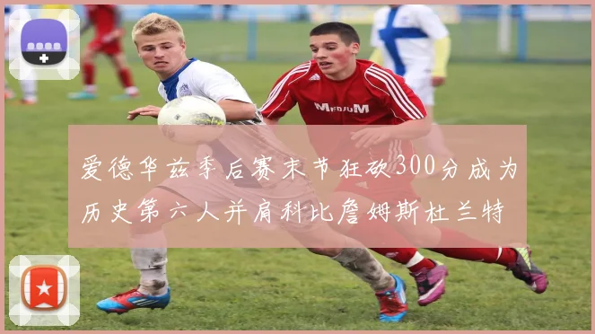 爱德华兹季后赛末节狂砍300分成为历史第六人并肩科比詹姆斯杜兰特韦德