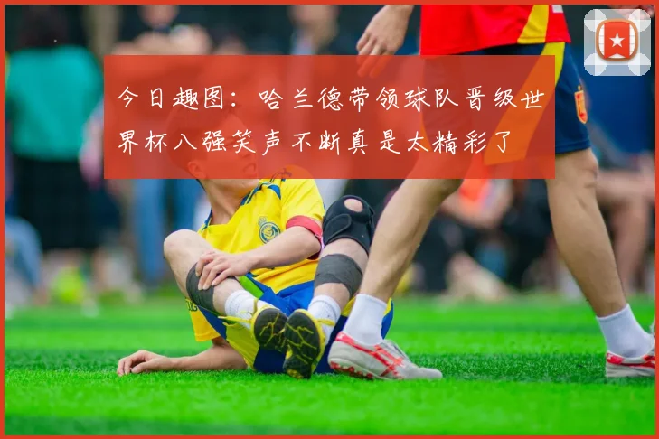 今日趣图：哈兰德带领球队晋级世界杯八强笑声不断真是太精彩了