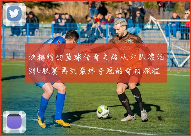 沙梅特的篮球传奇之路从六队漂泊到G联赛再到最终夺冠的奇幻旅程