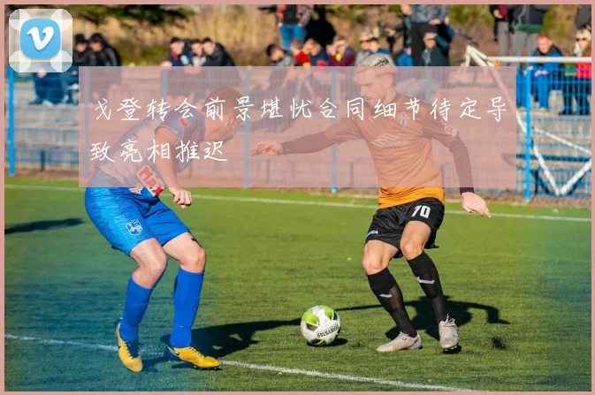 戈登转会前景堪忧合同细节待定导致亮相推迟
