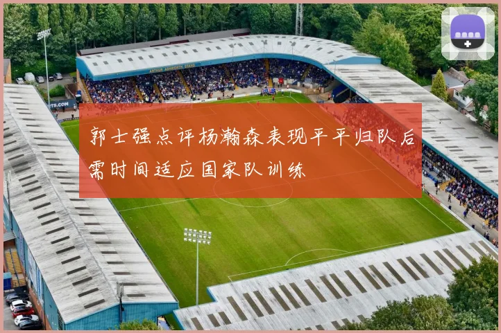 郭士强点评杨瀚森表现平平归队后需时间适应国家队训练