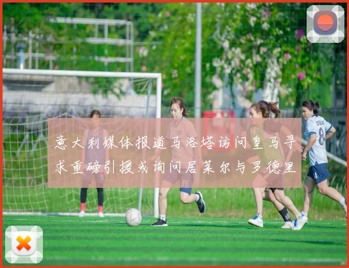 意大利媒体报道马洛塔访问皇马寻求重磅引援或询问居莱尔与罗德里戈