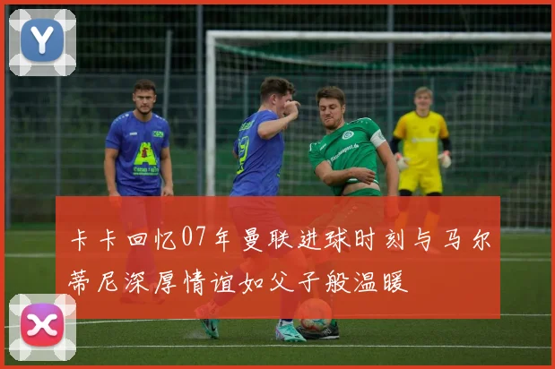 卡卡回忆07年曼联进球时刻与马尔蒂尼深厚情谊如父子般温暖