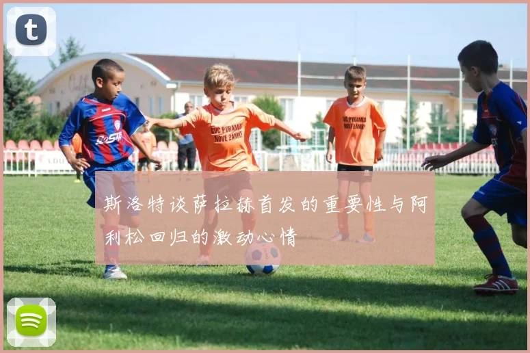 斯洛特谈萨拉赫首发的重要性与阿利松回归的激动心情