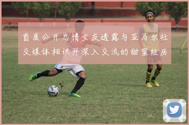 首度公开恋情女友透露与亚马尔社交媒体相识并深入交流的甜蜜经历